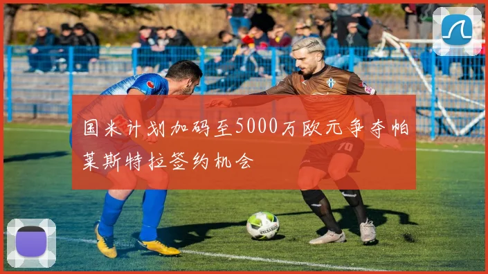 国米计划加码至5000万欧元争夺帕莱斯特拉签约机会