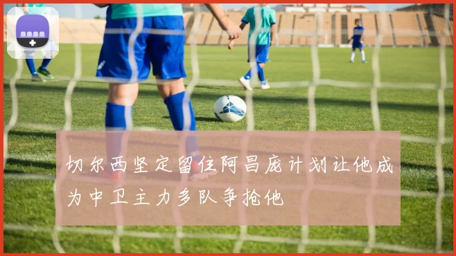 切尔西坚定留住阿昌庞计划让他成为中卫主力多队争抢他