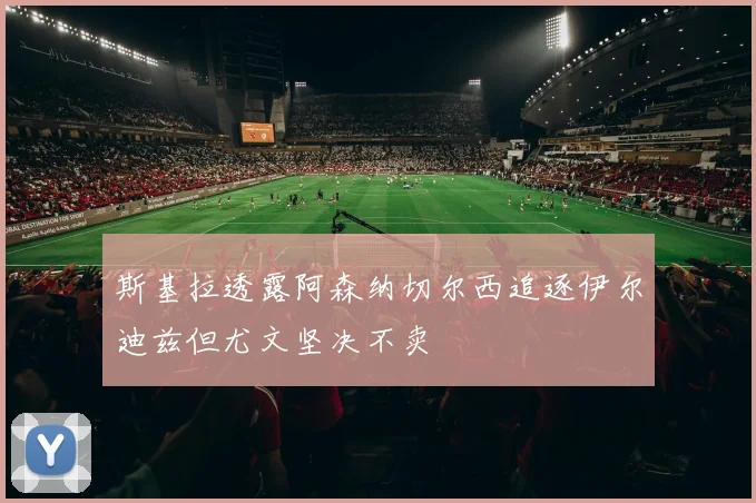 斯基拉透露阿森纳切尔西追逐伊尔迪兹但尤文坚决不卖