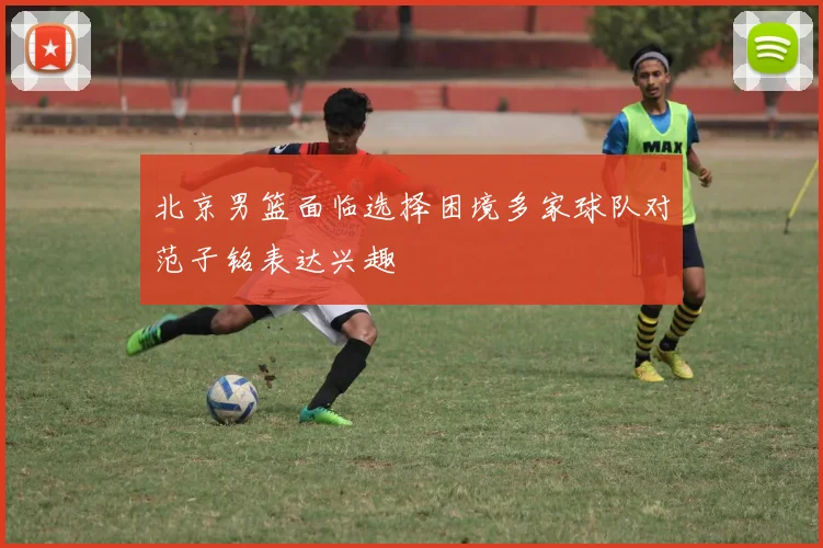 北京男篮面临选择困境多家球队对范子铭表达兴趣