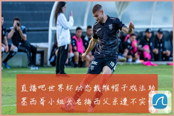 直播吧世界杯动态戴维帽子戏法助墨西哥小组头名梅西父亲遭不实传言困扰