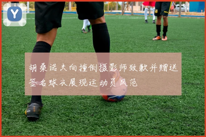 胡桑诺夫向撞倒摄影师致歉并赠送签名球衣展现运动员风范