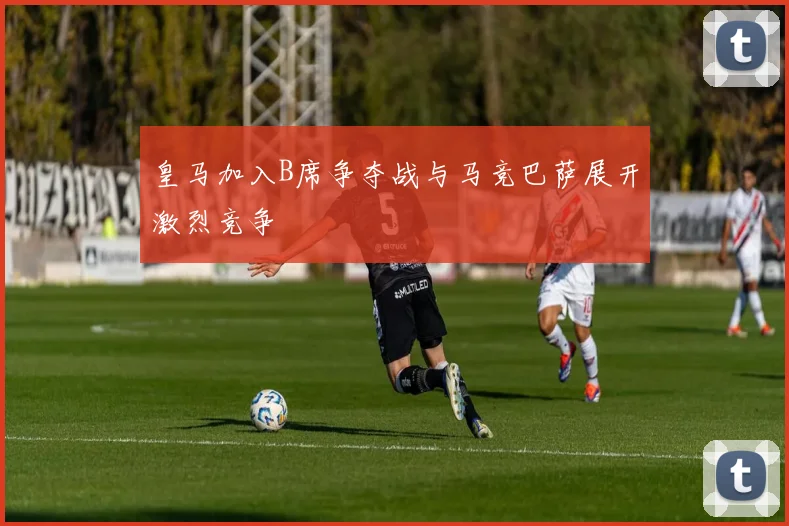 皇马加入B席争夺战与马竞巴萨展开激烈竞争
