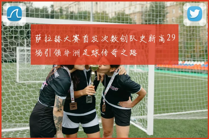 萨拉赫大赛首发次数创队史新高29场引领非洲足球传奇之路