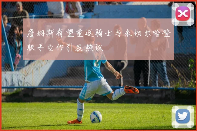 詹姆斯有望重返骑士与米切尔哈登联手合作引发热议