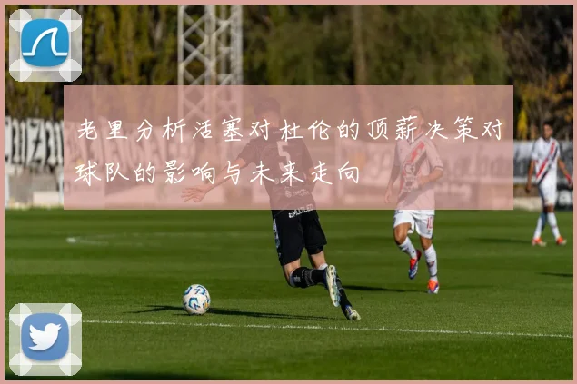 老里分析活塞对杜伦的顶薪决策对球队的影响与未来走向