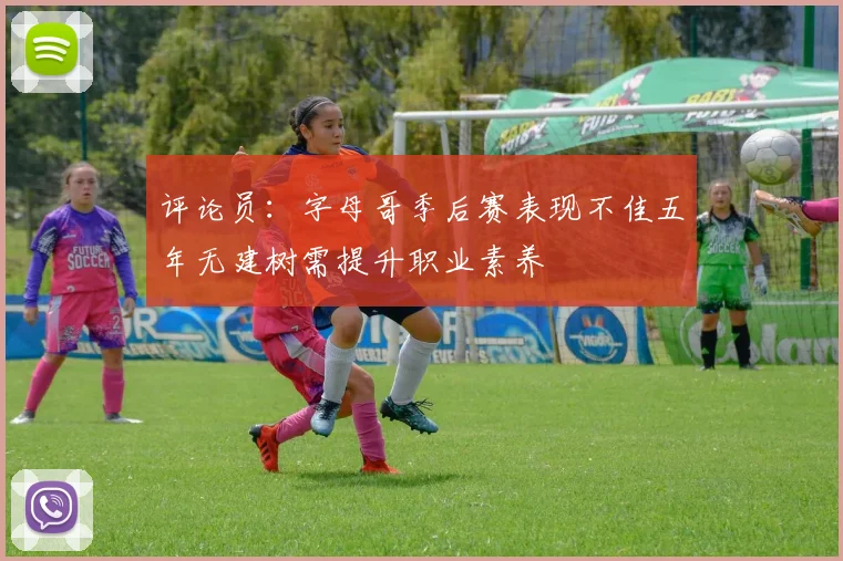 评论员：字母哥季后赛表现不佳五年无建树需提升职业素养